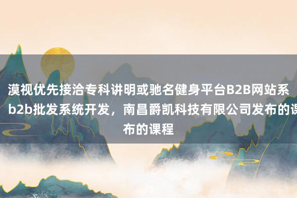漠视优先接洽专科讲明或驰名健身平台B2B网站系统，b2b批发系统开发，南昌爵凯科技有限公司发布的课程